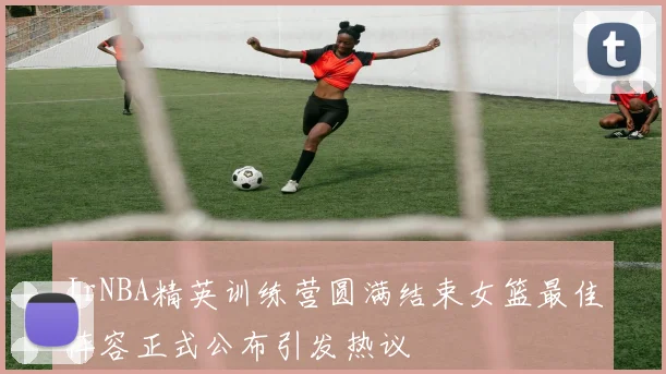 JrNBA精英训练营圆满结束女篮最佳阵容正式公布引发热议