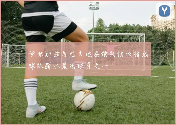 伊尔迪兹与尤文达成续约协议将成球队薪水最高球员之一
