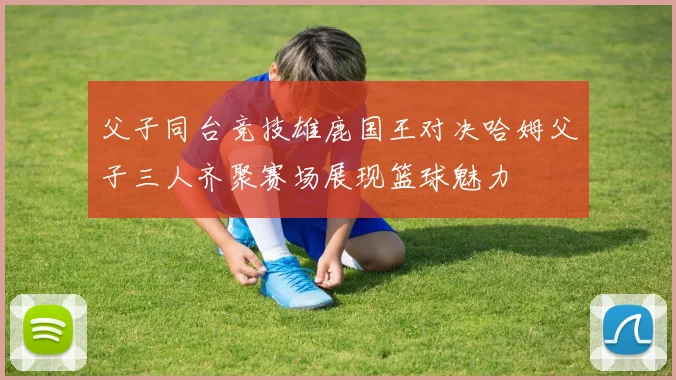 父子同台竞技雄鹿国王对决哈姆父子三人齐聚赛场展现篮球魅力