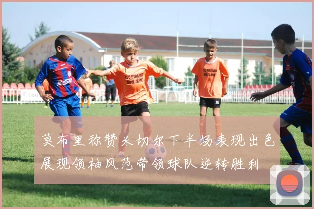 莫布里称赞米切尔下半场表现出色展现领袖风范带领球队逆转胜利