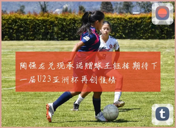 陶强龙兑现承诺赠球王钰栋期待下一届U23亚洲杯再创佳绩