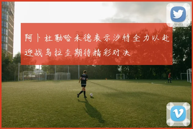 阿卜杜勒哈米德表示沙特全力以赴迎战乌拉圭期待精彩对决