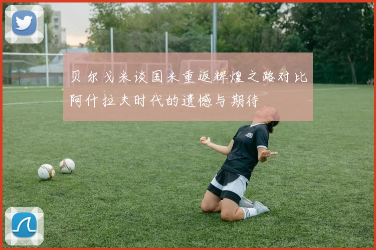 贝尔戈米谈国米重返辉煌之路对比阿什拉夫时代的遗憾与期待