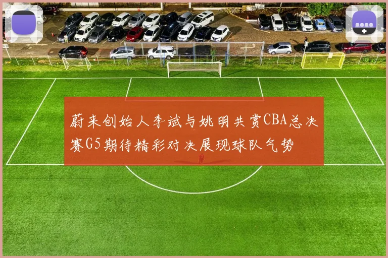 蔚来创始人李斌与姚明共赏CBA总决赛G5期待精彩对决展现球队气势