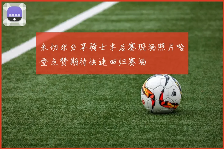米切尔分享骑士季后赛现场照片哈登点赞期待快速回归赛场