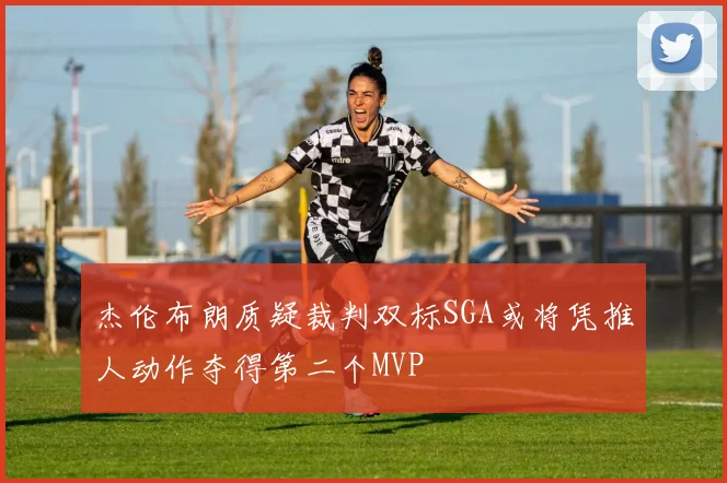 杰伦布朗质疑裁判双标SGA或将凭推人动作夺得第二个MVP