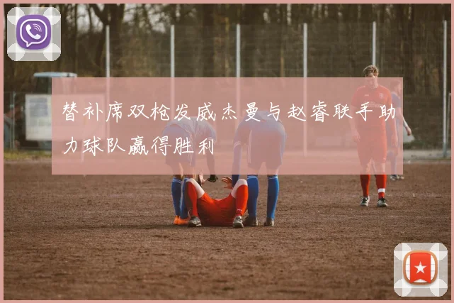替补席双枪发威杰曼与赵睿联手助力球队赢得胜利